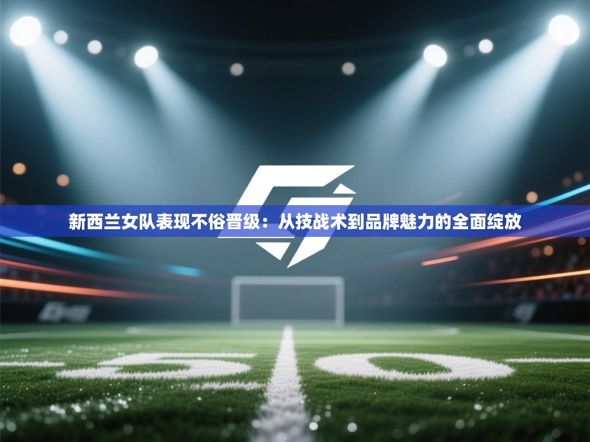 新西兰女队表现不俗晋级：从技战术到品牌魅力的全面绽放  第1张